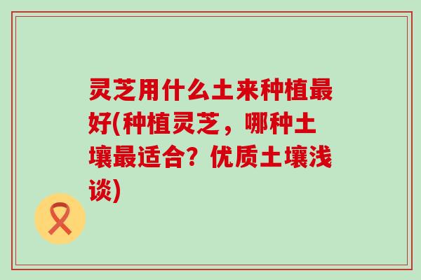 灵芝用什么土来种植最好(种植灵芝，哪种土壤最适合？优质土壤浅谈)