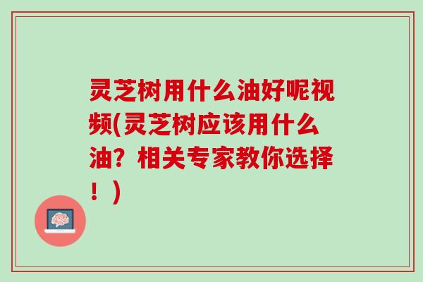 灵芝树用什么油好呢视频(灵芝树应该用什么油？相关专家教你选择！)