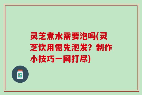 灵芝煮水需要泡吗(灵芝饮用需先泡发？制作小技巧一网打尽)