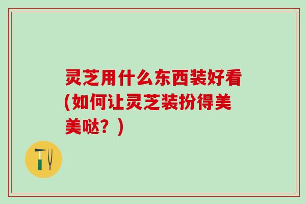 灵芝用什么东西装好看(如何让灵芝装扮得美美哒？)