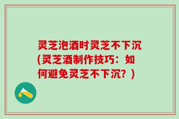 灵芝泡酒时灵芝不下沉(灵芝酒制作技巧：如何避免灵芝不下沉？)