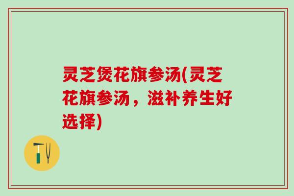 灵芝煲花旗参汤(灵芝花旗参汤，滋补养生好选择)