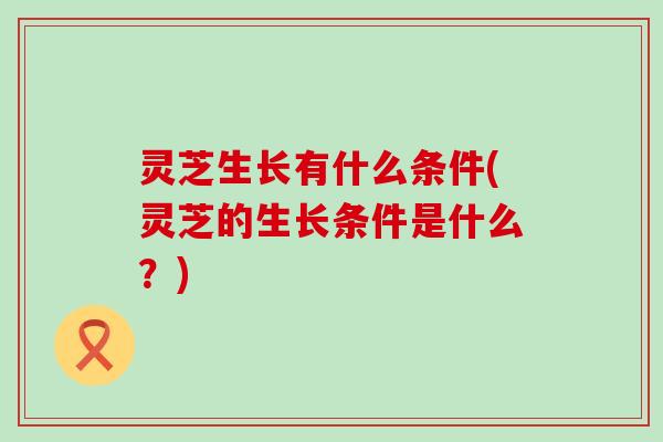灵芝生长有什么条件(灵芝的生长条件是什么？)