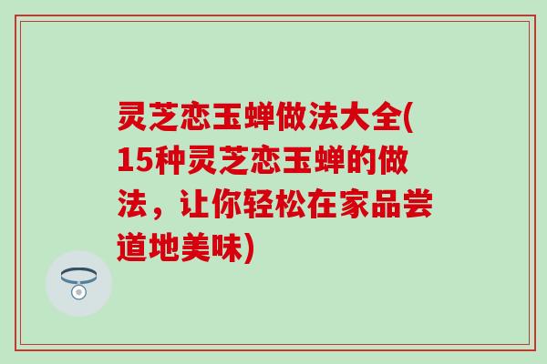 灵芝恋玉蝉做法大全(15种灵芝恋玉蝉的做法，让你轻松在家品尝道地美味)