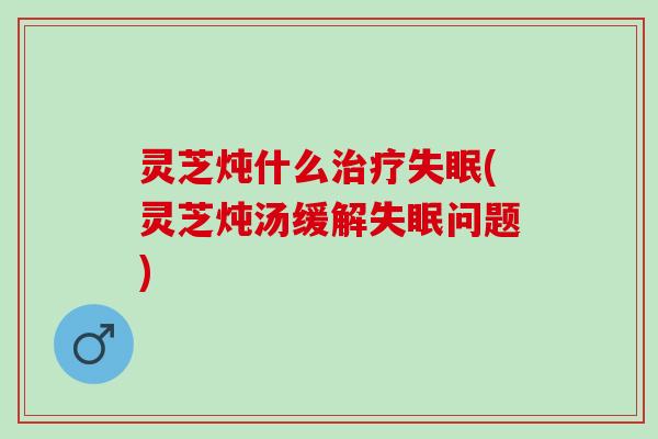 灵芝炖什么治疗失眠(灵芝炖汤缓解失眠问题)