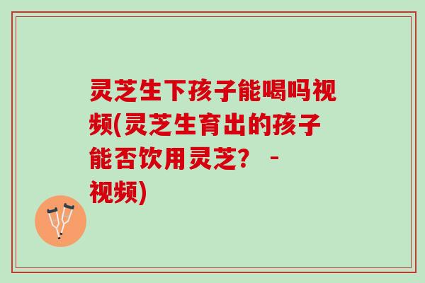 灵芝生下孩子能喝吗视频(灵芝生育出的孩子能否饮用灵芝？ - 视频)