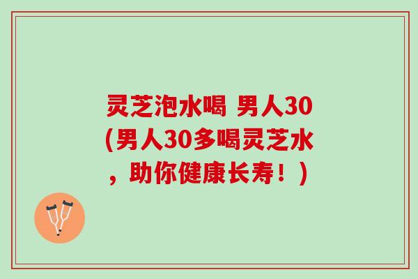 灵芝泡水喝 男人30(男人30多喝灵芝水，助你健康长寿！)