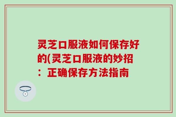 灵芝口服液如何保存好的(灵芝口服液的妙招：正确保存方法指南