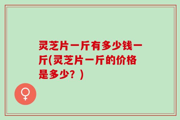 灵芝片一斤有多少钱一斤(灵芝片一斤的价格是多少？)