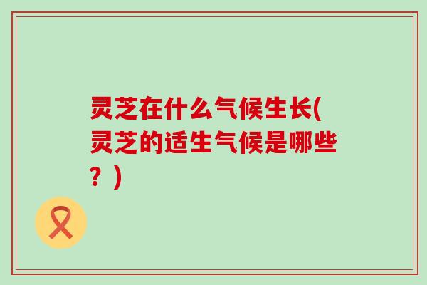 灵芝在什么气候生长(灵芝的适生气候是哪些？)
