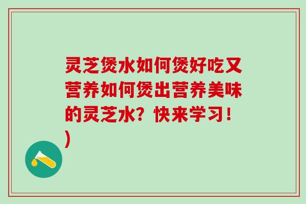 灵芝煲水如何煲好吃又营养如何煲出营养美味的灵芝水？快来学习！)