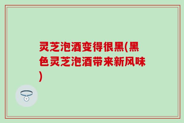灵芝泡酒变得很黑(黑色灵芝泡酒带来新风味)
