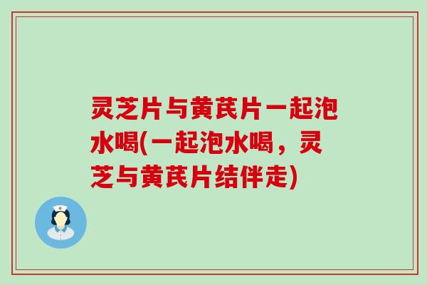 灵芝片与黄芪片一起泡水喝(一起泡水喝，灵芝与黄芪片结伴走)