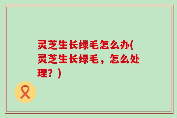 灵芝生长绿毛怎么办(灵芝生长绿毛，怎么处理？)