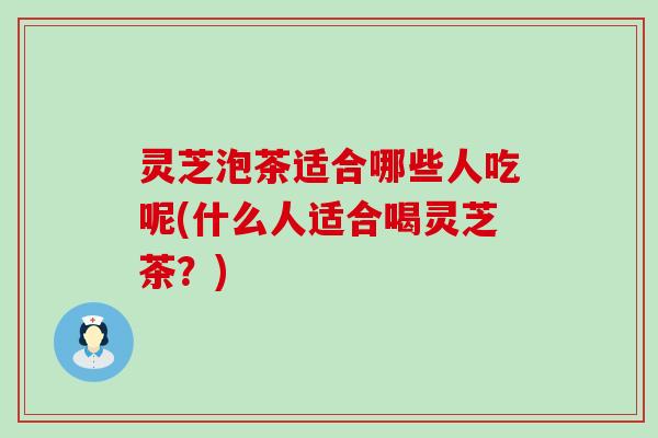 灵芝泡茶适合哪些人吃呢(什么人适合喝灵芝茶？)