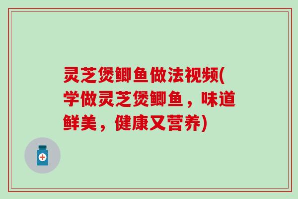 灵芝煲鲫鱼做法视频(学做灵芝煲鲫鱼，味道鲜美，健康又营养)