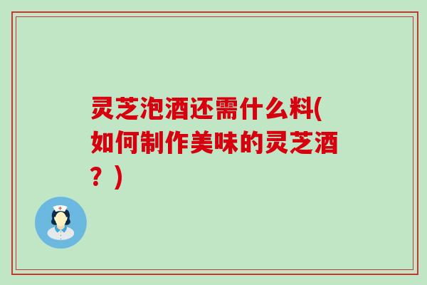 灵芝泡酒还需什么料(如何制作美味的灵芝酒？)