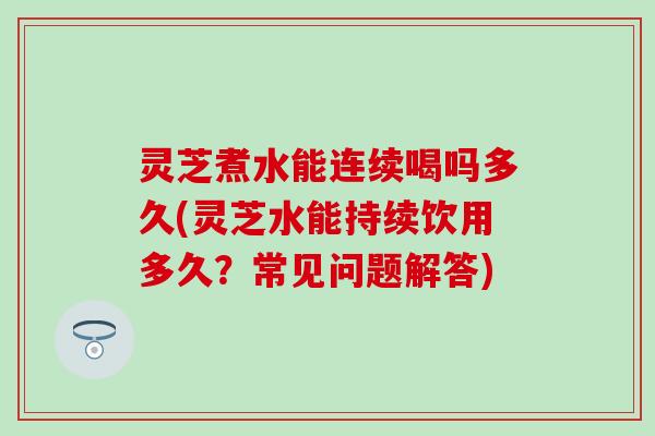 灵芝煮水能连续喝吗多久(灵芝水能持续饮用多久？常见问题解答)