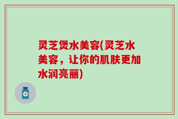 灵芝煲水美容(灵芝水美容，让你的肌肤更加水润亮丽)