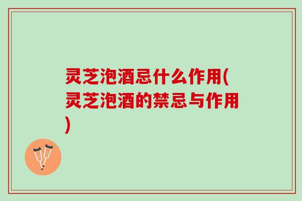 灵芝泡酒忌什么作用(灵芝泡酒的禁忌与作用)