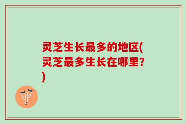 灵芝生长最多的地区(灵芝最多生长在哪里？)