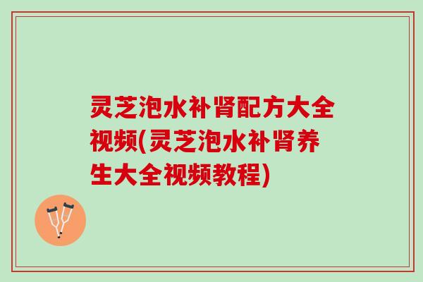 灵芝泡水补肾配方大全视频(灵芝泡水补肾养生大全视频教程)