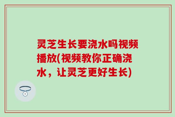 灵芝生长要浇水吗视频播放(视频教你正确浇水，让灵芝更好生长)