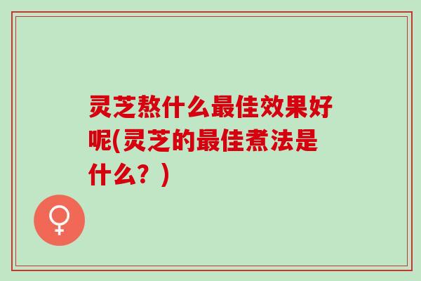 灵芝熬什么最佳效果好呢(灵芝的最佳煮法是什么？)