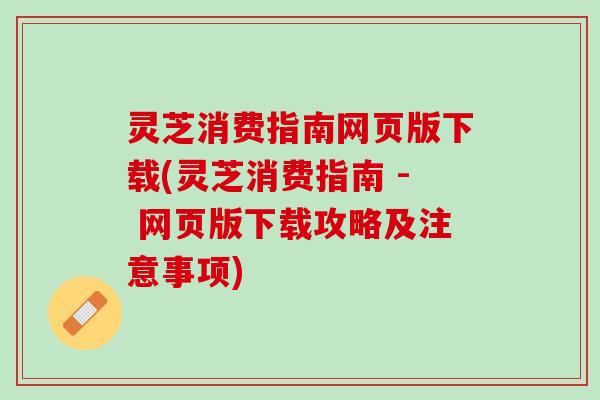 灵芝消费指南网页版下载(灵芝消费指南 - 网页版下载攻略及注意事项)