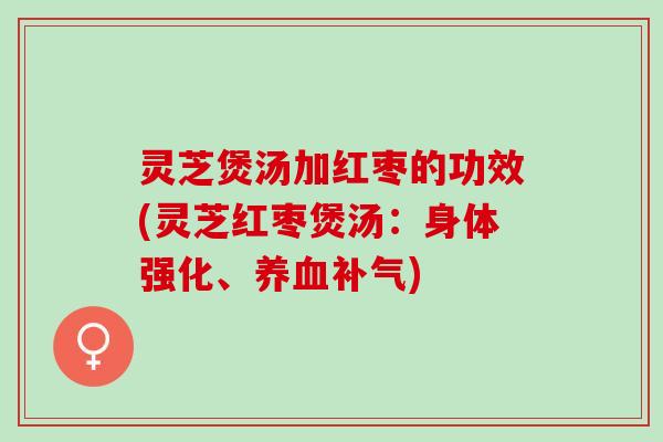 灵芝煲汤加红枣的功效(灵芝红枣煲汤：身体强化、养血补气)