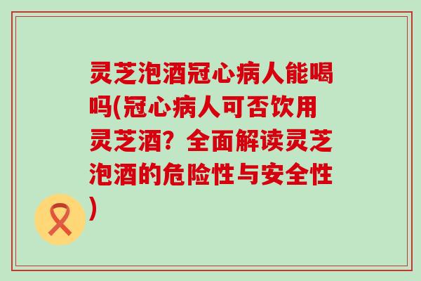 灵芝泡酒冠心病人能喝吗(冠心病人可否饮用灵芝酒？全面解读灵芝泡酒的危险性与安全性)