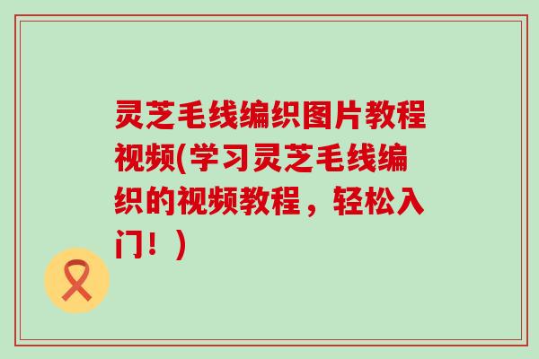 灵芝毛线编织图片教程视频(学习灵芝毛线编织的视频教程，轻松入门！)