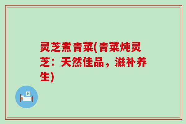 灵芝煮青菜(青菜炖灵芝：天然佳品，滋补养生)