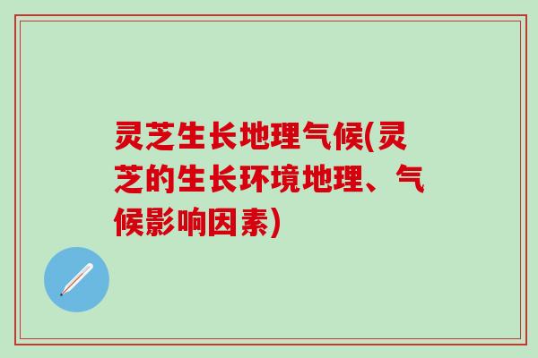 灵芝生长地理气候(灵芝的生长环境地理、气候影响因素)