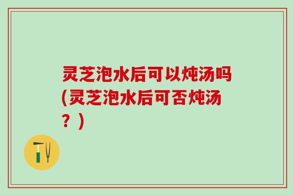 灵芝泡水后可以炖汤吗(灵芝泡水后可否炖汤？)