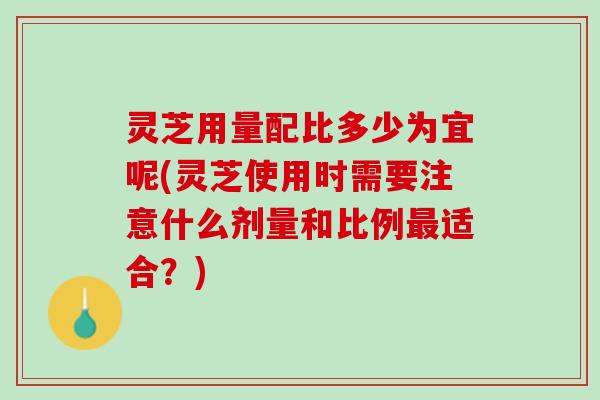 灵芝用量配比多少为宜呢(灵芝使用时需要注意什么剂量和比例最适合？)