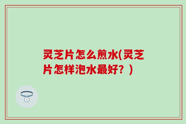 灵芝片怎么煎水(灵芝片怎样泡水最好？)
