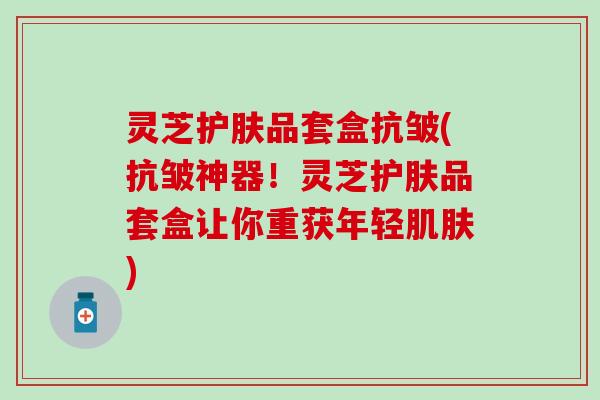 灵芝护肤品套盒抗皱(抗皱神器！灵芝护肤品套盒让你重获年轻肌肤)