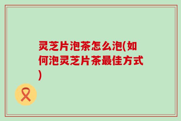 灵芝片泡茶怎么泡(如何泡灵芝片茶最佳方式)