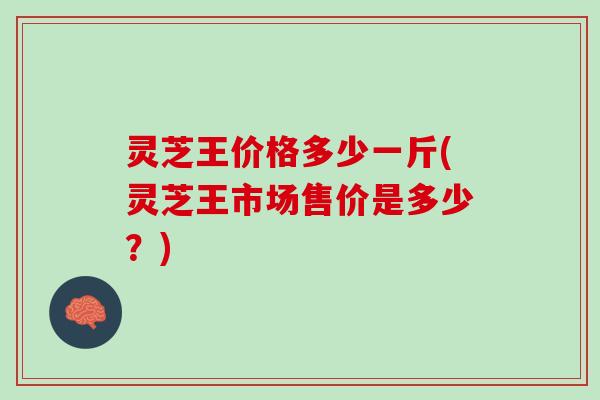 灵芝王价格多少一斤(灵芝王市场售价是多少？)