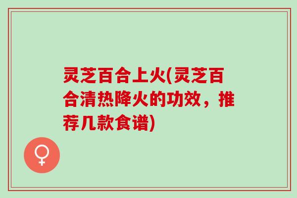 灵芝百合上火(灵芝百合清热降火的功效，推荐几款食谱)