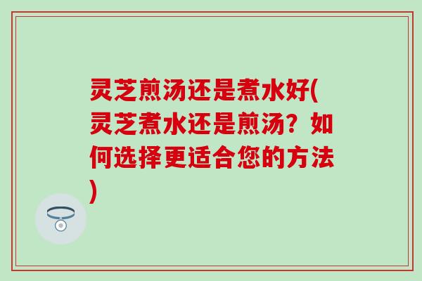 灵芝煎汤还是煮水好(灵芝煮水还是煎汤？如何选择更适合您的方法)