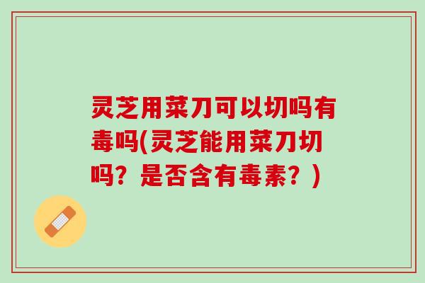 灵芝用菜刀可以切吗有毒吗(灵芝能用菜刀切吗？是否含有毒素？)