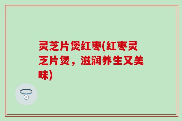 灵芝片煲红枣(红枣灵芝片煲，滋润养生又美味)