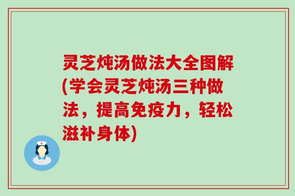 灵芝炖汤做法大全图解(学会灵芝炖汤三种做法，提高免疫力，轻松滋补身体)