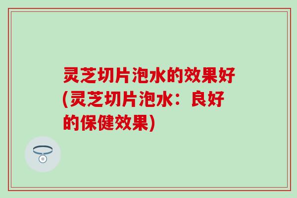 灵芝切片泡水的效果好(灵芝切片泡水：良好的保健效果)