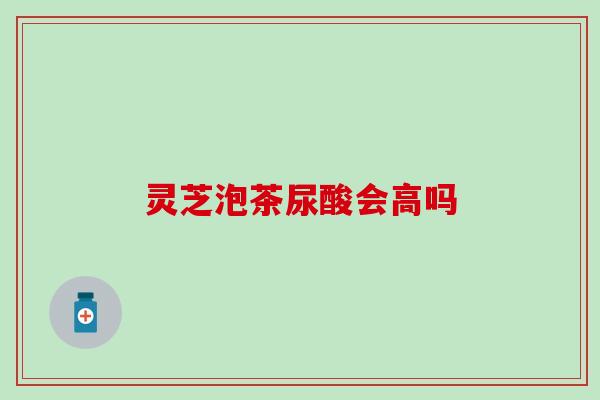 灵芝泡茶尿酸会高吗
