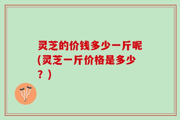 灵芝的价钱多少一斤呢(灵芝一斤价格是多少？)