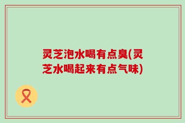 灵芝泡水喝有点臭(灵芝水喝起来有点气味)