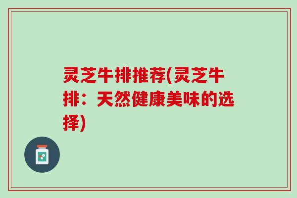 灵芝牛排推荐(灵芝牛排：天然健康美味的选择)
